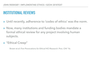 JOHN ROOKSBY | IMPLEMENTING ETHICS | OZCHI 2016TEXT
INSTITUTIONAL REVIEWS
▸ Until recently, adherence to ‘codes of ethics’ was the norm.
▸ Now, many institutions and funding bodies mandate a
formal ethical review for any project involving human
subjects.
▸ “Ethical Creep”
Brown et al. Five Provocations for Ethical HCI Research. Proc. CHI ’16.
 