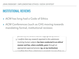 JOHN ROOKSBY | IMPLEMENTING ETHICS | OZCHI 2016TEXT
INSTITUTIONAL REVIEWS
▸ ACM has long had a Code of Ethics
▸ ACM Conferences (such as CHI) moving towards
mandating formal, institutional reviews:
 