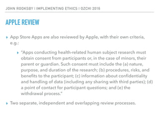 JOHN ROOKSBY | IMPLEMENTING ETHICS | OZCHI 2016
APPLE REVIEW
▸ App Store Apps are also reviewed by Apple, with their own criteria,
e.g.:
▸ “Apps conducting health-related human subject research must
obtain consent from participants or, in the case of minors, their
parent or guardian. Such consent must include the (a) nature,
purpose, and duration of the research; (b) procedures, risks, and
beneﬁts to the participant; (c) information about conﬁdentiality
and handling of data (including any sharing with third parties); (d)
a point of contact for participant questions; and (e) the
withdrawal process.”
▸ Two separate, independent and overlapping review processes.
 