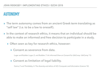 JOHN ROOKSBY | IMPLEMENTING ETHICS | OZCHI 2016
AUTONOMY
▸ The term autonomy comes from an ancient Greek term translating as
“self law” (i.e. to be a law to oneself).
▸ In the context of research ethics, it means that an individual should be
able to make an informed and free decision to participate in a study.
▸ Often seen as key for research ethics, however:
▸ Consent as severance from data.
Luger and Rodden Luger, E. and Rodden, T. An Informed View on Consent for UbiComp. UbiComp ’13.
▸ Consent as limitation of legal liability.
Cairns, P. and Thimbleby, H. The diversity and ethics of HCI. Computer and Information Science ’03.
 