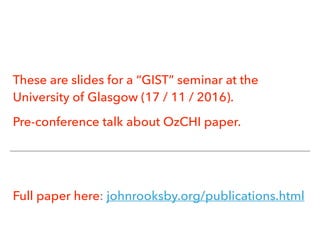 These are slides for a “GIST” seminar at the
University of Glasgow (17 / 11 / 2016).
Pre-conference talk about OzCHI paper.
Full paper here: johnrooksby.org/publications.html
 