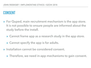 JOHN ROOKSBY | IMPLEMENTING ETHICS | OZCHI 2016
CONSENT
▸ For Quped, main recruitment mechanism is the app store.
It is not possible to ensure people are informed about the
study before the install.
▸ Cannot frame app as a research study in the app store.
▸ Cannot specify the app is for adults.
▸ Installation cannot be considered consent.
▸ Therefore, we need in-app mechanisms to gain consent.
 