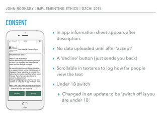 JOHN ROOKSBY | IMPLEMENTING ETHICS | OZCHI 2016
CONSENT
▸ In app information sheet appears after
description.
▸ No data uploaded until after ‘accept’
▸ A ‘decline’ button (just sends you back)
▸ Scrollable in textarea to log how far people
view the text
▸ Under 18 switch
▸ Changed in an update to be ‘switch off is you
are under 18’.
 