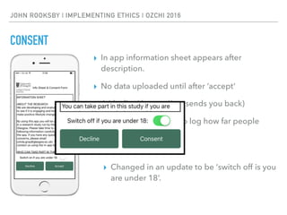 JOHN ROOKSBY | IMPLEMENTING ETHICS | OZCHI 2016
CONSENT
▸ In app information sheet appears after
description.
▸ No data uploaded until after ‘accept’
▸ A ‘decline’ button (just sends you back)
▸ Scrollable in textarea to log how far people
view the text
▸ Under 18 switch
▸ Changed in an update to be ‘switch off is you
are under 18’.
 