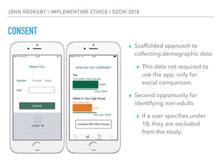 JOHN ROOKSBY | IMPLEMENTING ETHICS | OZCHI 2016
CONSENT
▸ Scaffolded approach to
collecting demographic data
▸ This data not required to
use the app, only for
social comparison.
▸ Second opportunity for
identifying non-adults
▸ If a user speciﬁes under
18, they are excluded
from the study.
 