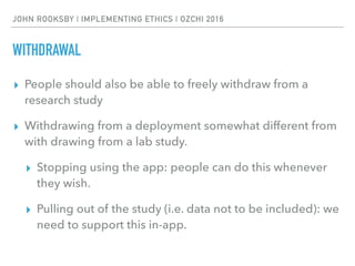 JOHN ROOKSBY | IMPLEMENTING ETHICS | OZCHI 2016
WITHDRAWAL
▸ People should also be able to freely withdraw from a
research study
▸ Withdrawing from a deployment somewhat different from
with drawing from a lab study.
▸ Stopping using the app: people can do this whenever
they wish.
▸ Pulling out of the study (i.e. data not to be included): we
need to support this in-app.
 