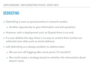 JOHN ROOKSBY | IMPLEMENTING ETHICS | OZCHI 2016
DEBRIEFING
▸ Debrieﬁng is seen as good practice in research studies
▸ Another opportunity to give information and ask questions
▸ However, with a deployment such as Quped there is no end.
▸ If a user deletes the app, there is no way to contact them (unless we
collected extra data such as email address).
▸ Left debrieﬁng as a design problem to address later.
▸ We can turn off logging after some point (12 months?)
▸ We could create a strategy based on whether the intervention does/
doesn’t work.
 