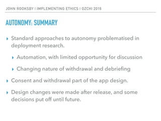 JOHN ROOKSBY | IMPLEMENTING ETHICS | OZCHI 2016
AUTONOMY: SUMMARY
▸ Standard approaches to autonomy problematised in
deployment research.
▸ Automation, with limited opportunity for discussion
▸ Changing nature of withdrawal and debrieﬁng
▸ Consent and withdrawal part of the app design.
▸ Design changes were made after release, and some
decisions put off until future.
 