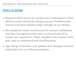 JOHN ROOKSBY | IMPLEMENTING ETHICS | OZCHI 2016
ETHICS AS DESIGN
▸ Research ethics had to be worked out in anticipation of the
ethical reviews during the design process. Problems with
reviews may have entailed major changes to our design.
▸ We needed to create mechanisms for consent, withdrawal
and data management that were a coherent part of an
overall user experience. These needed to be present in the
app, easy to understand and not off-putting.
▸ App design is iterative, and updates and changes can have
implications for our ethics procedures.
 