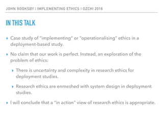 JOHN ROOKSBY | IMPLEMENTING ETHICS | OZCHI 2016
IN THIS TALK
▸ Case study of “implementing” or “operationalising” ethics in a
deployment-based study.
▸ No claim that our work is perfect. Instead, an exploration of the
problem of ethics:
▸ There is uncertainty and complexity in research ethics for
deployment studies.
▸ Research ethics are enmeshed with system design in deployment
studies.
▸ I will conclude that a “in action” view of research ethics is appropriate.
 
