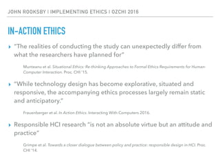 JOHN ROOKSBY | IMPLEMENTING ETHICS | OZCHI 2016
IN-ACTION ETHICS
▸ “The realities of conducting the study can unexpectedly differ from
what the researchers have planned for”
Munteanu et al. Situational Ethics: Re-thinking Approaches to Formal Ethics Requirements for Human-
Computer Interaction. Proc. CHI ’15.
▸ “While technology design has become explorative, situated and
responsive, the accompanying ethics processes largely remain static
and anticipatory.”
Frauenberger et al. In Action Ethics. Interacting With Computers 2016.
▸ Responsible HCI research “is not an absolute virtue but an attitude and
practice”
Grimpe et al. Towards a closer dialogue between policy and practice: responsible design in HCI. Proc.
CHI ’14.
 