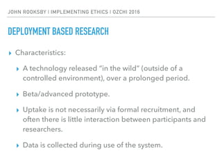 JOHN ROOKSBY | IMPLEMENTING ETHICS | OZCHI 2016
DEPLOYMENT BASED RESEARCH
▸ Characteristics:
▸ A technology released “in the wild” (outside of a
controlled environment), over a prolonged period.
▸ Beta/advanced prototype.
▸ Uptake is not necessarily via formal recruitment, and
often there is little interaction between participants and
researchers.
▸ Data is collected during use of the system.
 