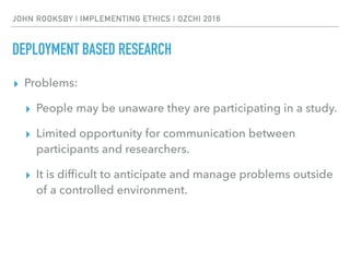 JOHN ROOKSBY | IMPLEMENTING ETHICS | OZCHI 2016
DEPLOYMENT BASED RESEARCH
▸ Problems:
▸ People may be unaware they are participating in a study.
▸ Limited opportunity for communication between
participants and researchers.
▸ It is difﬁcult to anticipate and manage problems outside
of a controlled environment.
 