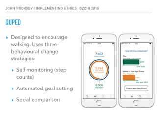 JOHN ROOKSBY | IMPLEMENTING ETHICS | OZCHI 2016
QUPED
▸ Designed to encourage
walking. Uses three
behavioural change
strategies:
▸ Self monitoring (step
counts)
▸ Automated goal setting
▸ Social comparison
 
