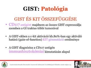 GIST:  ʲٴǱó GIST ÉS KIT ÖSSZEFÜGGÉSE CD117  antig é n t   majdnem az összes  GIST  expresszálja   szemben a GI traktus többi tumorával A  GIST -ekben a c -kit  aktiváció kb.80%-ban   egy aktiváló hatású (gain-of-function)  KIT   gén mut áció  eredménye A GIST diagnózisa a CD117 antigén   immunhisztokémiai  kimutatásán alapul 