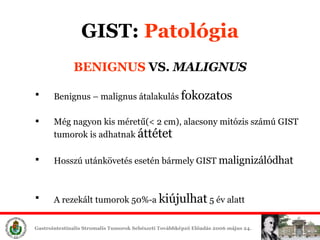 BENIGNUS  VS.   MALIGNUS Benignus – malignus átalakulás  fokozatos Még nagyon kis méretű(< 2 cm),   alacsony mitózis számú GIST tumorok is adhatnak  áttétet Hosszú utánkövetés esetén bármely GIST  malignizálódhat A rezekált tumorok 50%-a  kiújulhat  5 év alatt GIST :  ʲٴǱó 