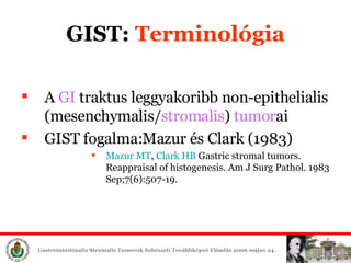 A  GI   traktus leggyakoribb non-epithelialis ( mesench y mal is/ s tromal is )   tumor ai GIST fogalma: Mazur  és C lark  (1983) Mazur  MT ,  Clark HB  Gastric stromal tumors. Reappraisal of histogenesis. Am J Surg Pathol. 1983 Sep;7(6):507-19.  GIST:  Terminológia 