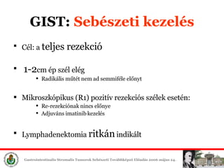 GIST:  Sebészeti é Cél: a  teljes rezekció 1-2 cm ép szél elég Radikális műtét nem ad semmiféle előnyt Mikroszkópikus (R1) pozitív rezekciós szélek esetén: Re-rezekciónak nincs előnye Adjuváns imatinib é Lymphadenektomia  ritkán  indikált 