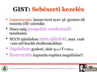 GIST:  Sebészeti é Laparoscopia:  lassan teret nyer: pl. gyomor-ék resectio DE! szóródás Nincs még  prospektív randomizált  tanulmány NCCN ajánlásban  nem ajánlott , max. csak <2m-nél kisebb elváltozásokban Japánban  gyakori, akár 5 cm <T<10 cm Konverzió : kapszula-ruptúra megelőzése!! 