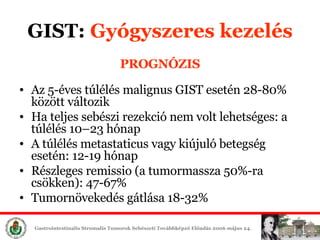PROGNÓZIS Az  5- éves túlélés  malign us  GIST  esetén  28 - 80%  között   változik Ha teljes sebészi rezekció nem volt lehetséges: a túlélés  10–23  hónap   A túlélés  metastatic us vagy kiújuló   betegség esetén:  12 - 19  hónap Részleges remissio (a tumormassza 50%-ra csökken): 47-67% Tumornövekedés gátlása 18-32% GIST:  Gyógyszeres é 