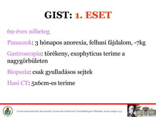 GIST:  1. ESET 69-éves nőbeteg Panaszok : 3 hónapos anorexia, felhasi fájdalom, -7kg Gastroscopia : törékeny, exophyticus terime a nagygörbületen Biopszia : csak gyulladásos sejtek Hasi CT : 5x6cm-es terime 