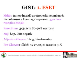 GIST:  1. ESET Műtét : tumor-invázió a retroperitoneumban és metastasisok a kis+nagycsepleszen:  gyomor-resectio+excisio Resecátum : 3x3x2cm 80-90% necrosis Máj : i.op. UH: negatív Adjuváns Gleevec  2évig, tünetmentes Pre-Gleevec : túlélés <2 év, teljes resectio 31% 