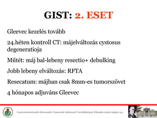 GIST:  2. ESET Gleevec é tovább 24.héten kontroll CT: májelváltozás cystosus degeneratioja Műtét: máj bal-lebeny resectio+ debulking Jobb lebeny elváltozás: RFTA Resecatum: májban csak 8mm-es tumorszövet 4 hónapos adjuváns Gleevec 