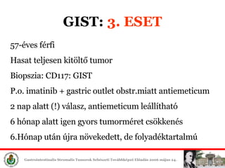 GIST:  3. ESET 57-éves férfi Hasat teljesen kitöltő tumor Biopszia: CD117: GIST P.o. imatinib + gastric outlet obstr.miatt antiemeticum 2 nap alatt (!) válasz, antiemeticum leállítható 6 hónap alatt igen gyors tumorméret csökkenés 6.Hónap után újra növekedett, de folyadéktartalmú 