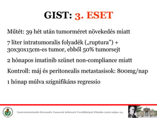 GIST:  3. ESET Műtét: 39 hét után tumorméret növekedés miatt 7 liter intratumoralis folyadék („ruptura”) + 30x30x15cm-es tumor, ebből 50% tumorsejt 2 hónapos imatinib szünet non-compliance miatt Kontroll: máj és peritonealis metastasisok: 800mg/nap 1 hónap múlva szignifikáns regressio 