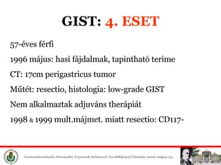GIST:  4. ESET 57-éves férfi 1996 május: hasi fájdalmak, tapintható terime CT: 17cm perigastricus tumor Műtét: resectio, histologia: low-grade GIST Nem alkalmaztak adjuváns therápiát 1998  &  1999 mult.májmet. miatt resectio: CD117- 