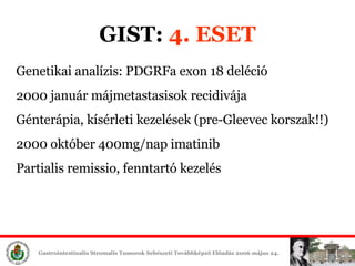 GIST:  4. ESET Genetikai analízis: PDGRFa exon 18 deléció 2000 január májmetastasisok recidivája Génterápia, kísérleti éek (pre-Gleevec korszak!!) 2000 október 400mg/nap imatinib Partialis remissio, fenntartó é 
