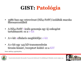 GIST:  ʲٴǱó 1986 -ban   egy  retrov í rus t   ( HZ4-FeSV)  izolálták macska  fibrosarcom ából A  HZ4-FeSV  v iral is  genom ja   egy új  on k o gé n t   tartalmazott: ez a  v-kit A  v-kit  c ellular is megfelelője:  c -kit   A c-kit egy 145 kD transmembrán  t i ro zin- kin ázt / receptor t kódol: ez a  KIT Nature 1988 Sep 1;335(6185):88-9 