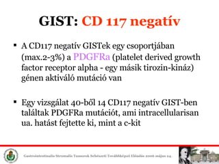 A CD117 negatív  GIST ek egy csoportjában  (max.2-3%) a  P D GFRa  (platelet derived growth factor receptor alpha  - egy másik tirozin-kináz )  génen aktiváló mutáció van Egy vizsgálat  40 -ből   14 CD117 negatív  GIST -ben találtak PDGFRa mutációt, ami intracellularisan ua. hatást fejtette ki, mint a c-kit GIST:  CD 117 negatív 