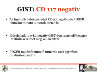Az  Imatinib  hatékony lehet CD117 negatív, de  PDGF R   mutációt mutató tumorok esetén is Előrehaladott,  c-kit negat ív  GIST -ben szenvedő betegek I matinib  éét meg kell kezdeni PDGF R   mutációt mutató tumorok csak egy része I matinib-s z en zitív GIST:  CD 117 negatív 