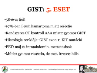 GIST:  5. ESET 58-éves férfi 1978-ban ileum hamartoma miatt resectio Rendszeres CT kontroll AAA miatt: gyomor GIST Histológia revíziója: GIST exon 11 KIT mutáció PET: máj és intraabdomin. metastasisok Műtét: gyomor resectio, de met. irresecabilis 