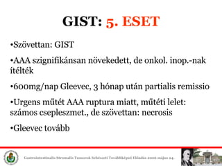GIST:  5. ESET Szövettan: GIST AAA szignifikánsan növekedett, de onkol. inop.-nak ítélték 600mg/nap Gleevec, 3 hónap után partialis remissio Urgens műtét AAA ruptura miatt, műtéti lelet: számos csepleszmet., de szövettan: necrosis Gleevec tovább 