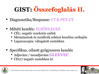 GIST:  Összefoglalás II. Diagnosztika/Response:  CT & PET-CT Műtéti é:  ELSŐDLEGES CÉL: negatív rezekciós szélek Metastasisok és recidivák sebészi ée szóbajön Laparoscopia: válogatott esetekben Specifikus, célzott gyógyszeres é Adjuváns / neoadjuváns  GLEEVEC CD117 negatív esetekben is! 