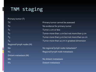 TNM staging Primary tumor (T) TX Primary tumor cannot be assessed T0 No evidence for primary tumor T1 Tumor 2 cm or less T2 Tumor more than 2 cm but not more than 5 cm T3 Tumor more than 5 cm but not more than 10 cm T4 Tumor more than 10 cm in greatest dimension Regional lymph nodes (N) N0 No regional lymph node metastasis* N1 Regional lymph node metastasis Distant metastasis (M) M0 No distant metastasis M1 Distant metastasis 