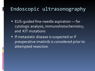Endoscopic ultrasonography  EUS-guided fine-needle aspiration — for cytologic analysis, immunohistochemistry, and  KIT mutations  If metastatic disease is suspected or if preoperative imatinib is considered prior to attempted resection 
