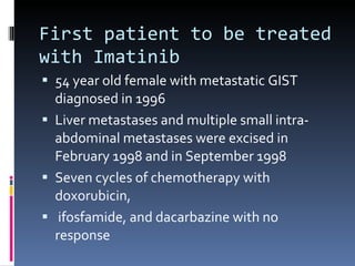 First patient to be treated with Imatinib 54 year old female with metastatic GIST diagnosed in 1996 Liver metastases and multiple small intra-abdominal metastases were excised in February 1998 and in September 1998  Seven cycles of chemotherapy with doxorubicin, ifosfamide, and dacarbazine with no response 