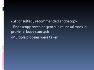 -GI consulted , recommended endoscopy - Endoscopy revealed 3cm sub mucosal mass in proximal body stomach Multiple biopsies were taken 