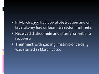 In March 1999 had bowel obstruction and on laparotomy had diffuse intraabdominal mets. Received thalidomide and interferon with no response Treatment with 400 mg Imatinib once daily was started in March 2000.  