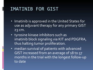 IMATINIB FOR GIST Imatinib is approved in the United States for use as adjuvant therapy for any primary GIST ≥3 cm.  tyrosine kinase inhibitors such as imatinib block signaling via KIT and PDGFRA, thus halting tumor proliferation. median survival of patients with advanced GIST increased from an average of 18 to 57 months in the trial with the longest follow-up to date 