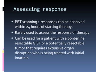   Assessing response  PET scanning :  responses can be observed within 24 hours of starting therapy. Rarely used to assess the response of therapy Can be used for a patient with a borderline resectable GIST or a potentially resectable tumor that requires extensive organ disruption who is being treated with initial imatinib 