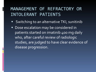 MANAGEMENT OF REFRACTORY OR INTOLERANT PATIENTS Switching to an alternative TKI, sunitinib Dose escalation may be considered in patients started on imatinib 400 mg daily who, after careful review of radiologic studies, are judged to have clear evidence of disease progression. 