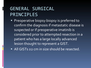 GENERAL SURGICAL PRINCIPLES  Preoperative biopsy:biopsy is preferred to confirm the diagnosis if metastatic disease is suspected or if preoperative imatinib is considered prior to attempted resection in a patient who has a large locally advanced lesion thought to represent a GIST. All GISTs ≥2 cm in size should be resected. 