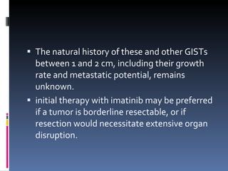 The natural history of these and other GISTs between 1 and 2 cm, including their growth rate and metastatic potential, remains unknown. initial therapy with imatinib may be preferred if a tumor is borderline resectable, or if resection would necessitate extensive organ disruption. 