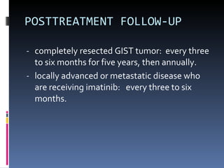 POSTTREATMENT FOLLOW-UP completely resected GIST tumor:  every three to six months for five years, then annually.  locally advanced or metastatic disease who are receiving imatinib:  every three to six months. 