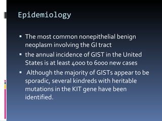 Epidemiology The most common nonepithelial benign neoplasm involving the GI tract the annual incidence of GIST in the United States is at least 4000 to 6000 new cases   Although the majority of GISTs appear to be sporadic, several kindreds with heritable mutations in the KIT gene have been identified.  