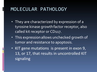 MOLECULAR PATHOLOGY They are characterized by expression of a tyrosine kinase growth   factor receptor, also called kit receptor or CD117. This expression   allows unchecked growth of tumor and resistance to apoptosis. KIT gene mutations  is present in exon 9, 13, or 17, that results in uncontrolled KIT signaling 